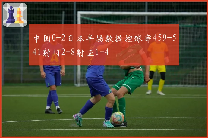 中国0-2日本半场数据控球率459-541射门2-8射正1-4